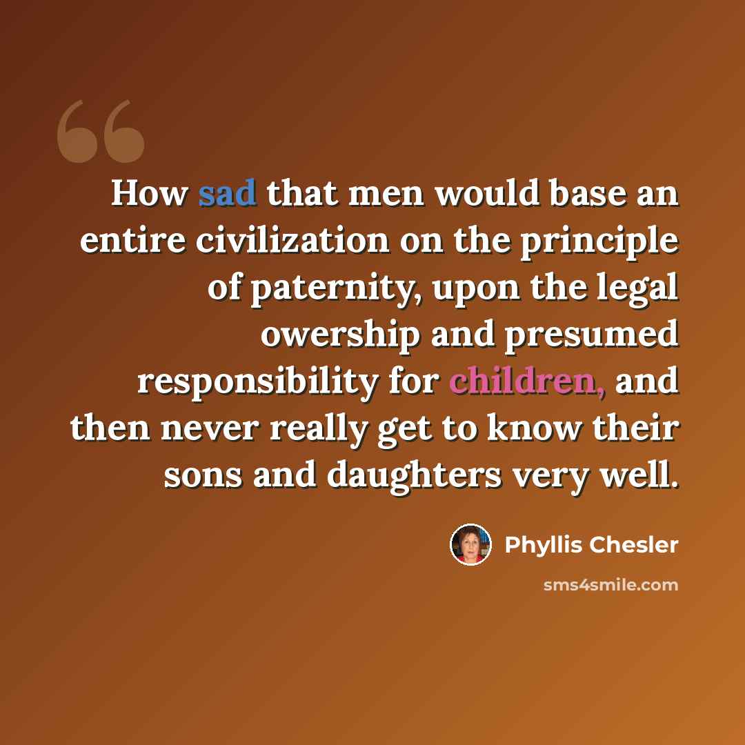 “How sad that men would base an entire civilization on the principle of paternity, upon the legal owership and presumed responsibility for children, and then never really get to know their sons and daughters very well.” quote by Phyllis Chesler