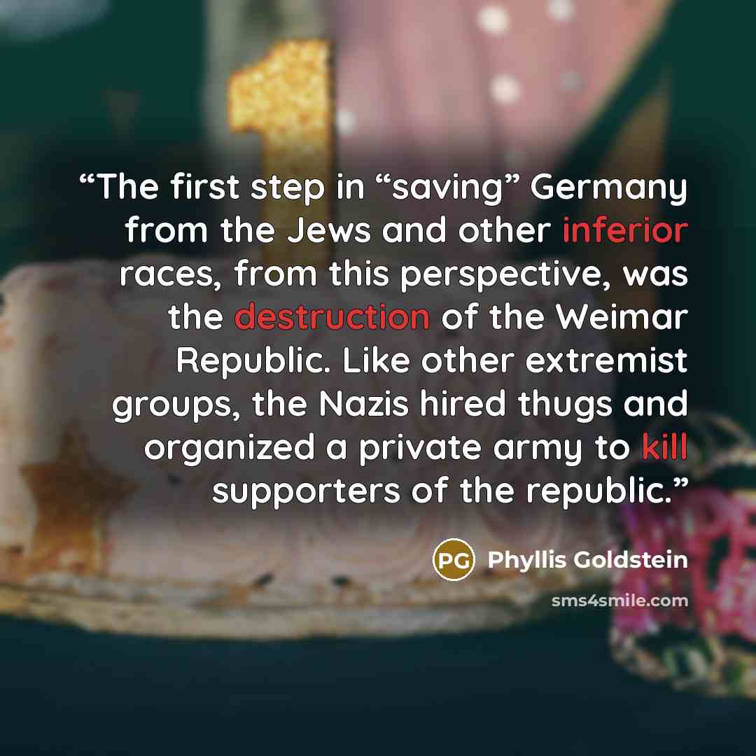 “The first step in “saving” Germany from the Jews and other inferior races, from this perspective, was the destruction of the Weimar Republic. Like other extremist groups, the Nazis hired thugs and organized a private army to kill supporters of the republic.” quote by Phyllis Goldstein