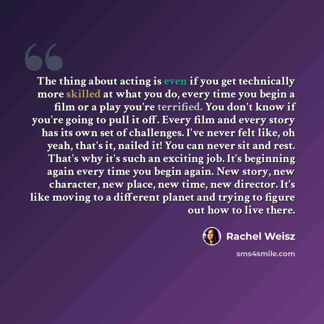 “The thing about acting is even if you get technically more skilled at what you do, every time you begin a film or a play you're terrified. You don't know if you're going to pull it off. Every film and every story has its own set of challenges. I've never felt like, oh yeah, that's it, nailed it!…” quote by Rachel Weisz