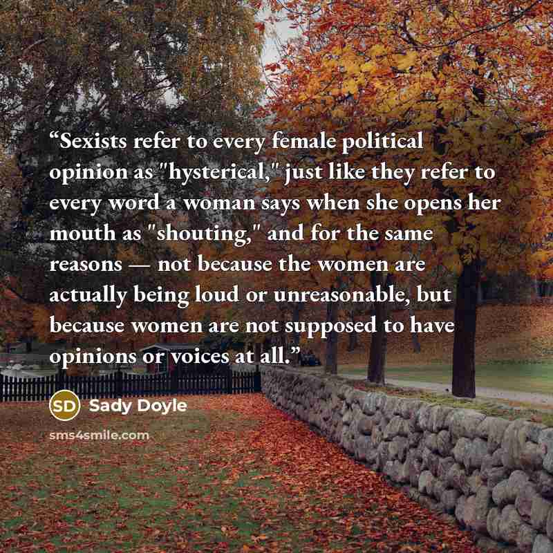 “Sexists refer to every female political opinion as "hysterical," just like they refer to every word a woman says when she opens her mouth as "shouting," and for the same reasons — not because the women are actually being loud or unreasonable, but because women are not supposed to have opinions or…” quote by Sady Doyle