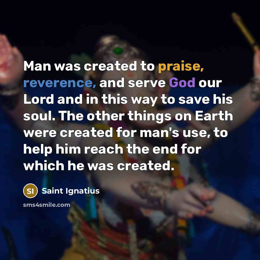“Man was created to praise, reverence, and serve God our Lord and in this way to save his soul. The other things on Earth were created for man's use, to help him reach the end for which he was created.” quote by Saint Ignatius