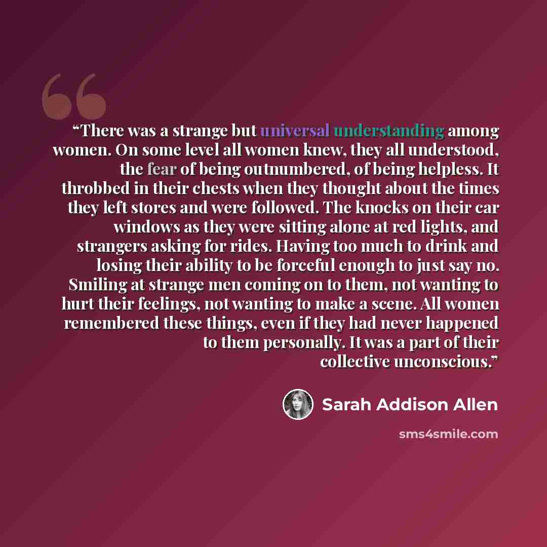 “There was a strange but universal understanding among women. On some level all women knew, they all understood, the fear of being outnumbered, of being helpless. It throbbed in their chests when they thought about the times they left stores and were followed. The knocks on their car windows as…” quote by Sarah Addison Allen