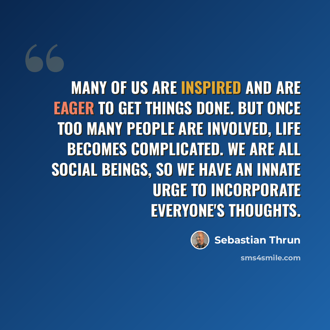 “Many of us are inspired and are eager to get things done. But once too many people are involved, life becomes complicated. We are all social beings, so we have an innate urge to incorporate everyone's thoughts.” quote by Sebastian Thrun