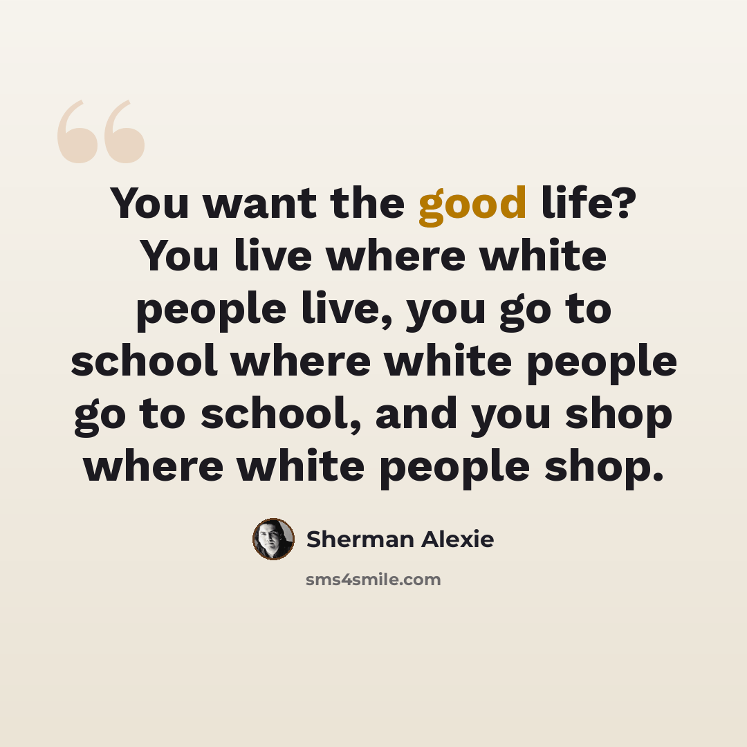“You want the good life? You live where white people live, you go to school where white people go to school, and you shop where white people shop.” quote by Sherman Alexie
