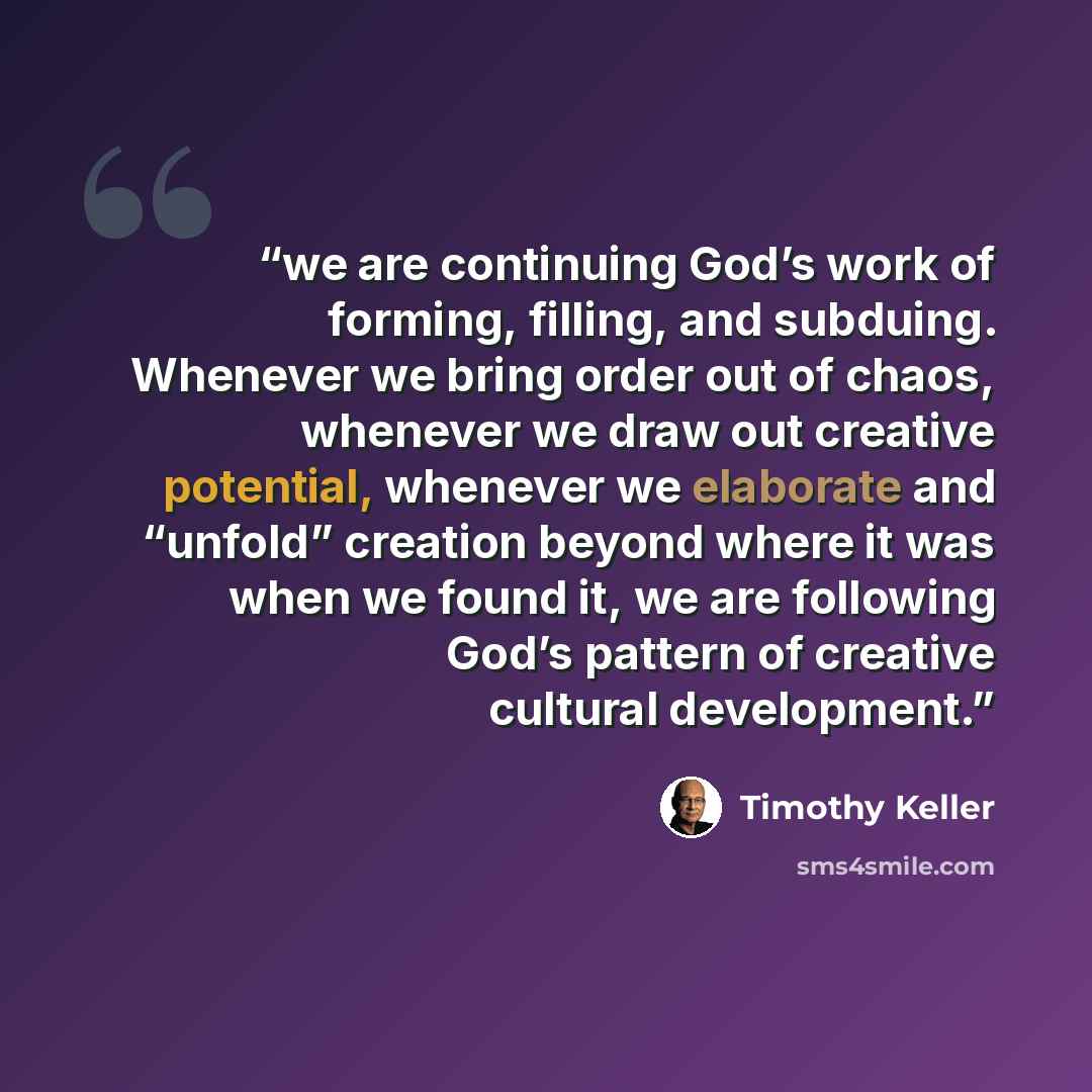 “we are continuing God’s work of forming, filling, and subduing. Whenever we bring order out of chaos, whenever we draw out creative potential, whenever we elaborate and “unfold” creation beyond where it was when we found it, we are following God’s pattern of creative cultural development.” quote by Timothy Keller