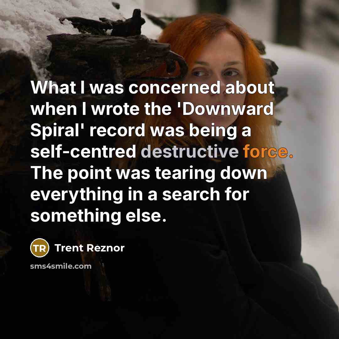 “What I was concerned about when I wrote the 'Downward Spiral' record was being a self-centred destructive force. The point was tearing down everything in a search for something else.” quote by Trent Reznor