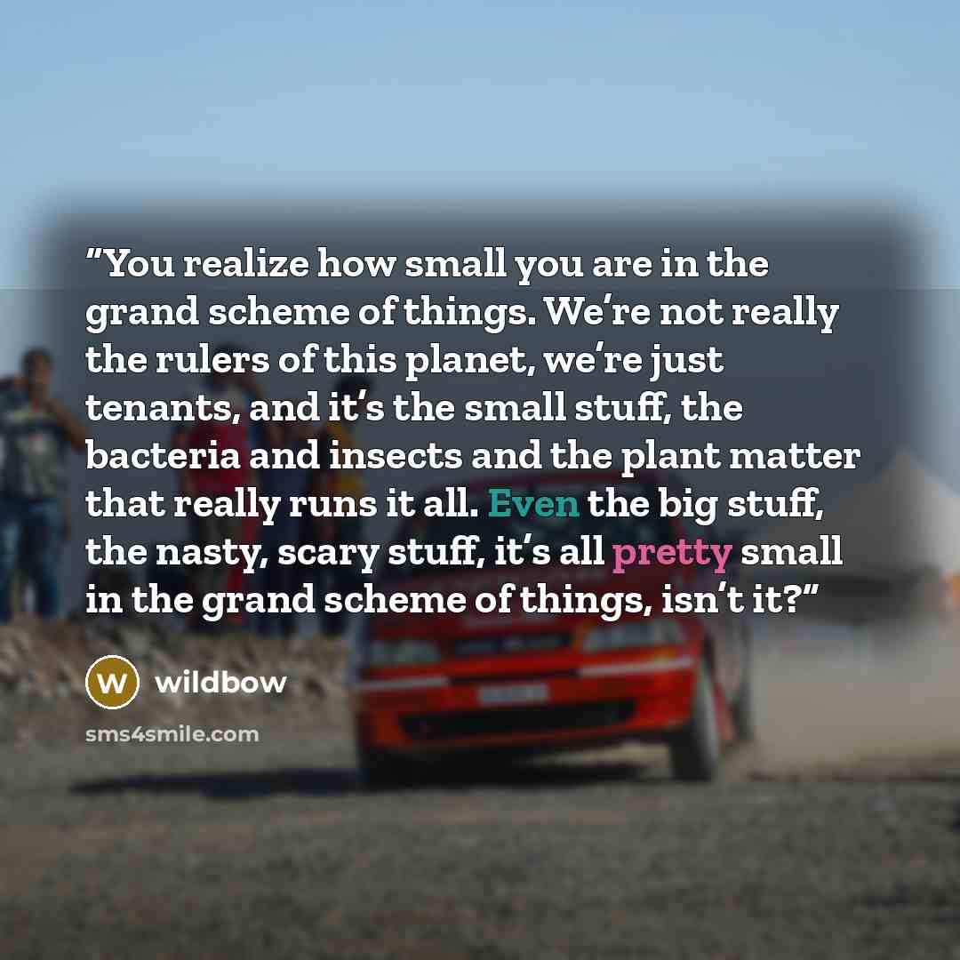 “You realize how small you are in the grand scheme of things. We’re not really the rulers of this planet, we’re just tenants, and it’s the small stuff, the bacteria and insects and the plant matter that really runs it all. Even the big stuff, the nasty, scary stuff, it’s all pretty small in the…” quote by wildbow