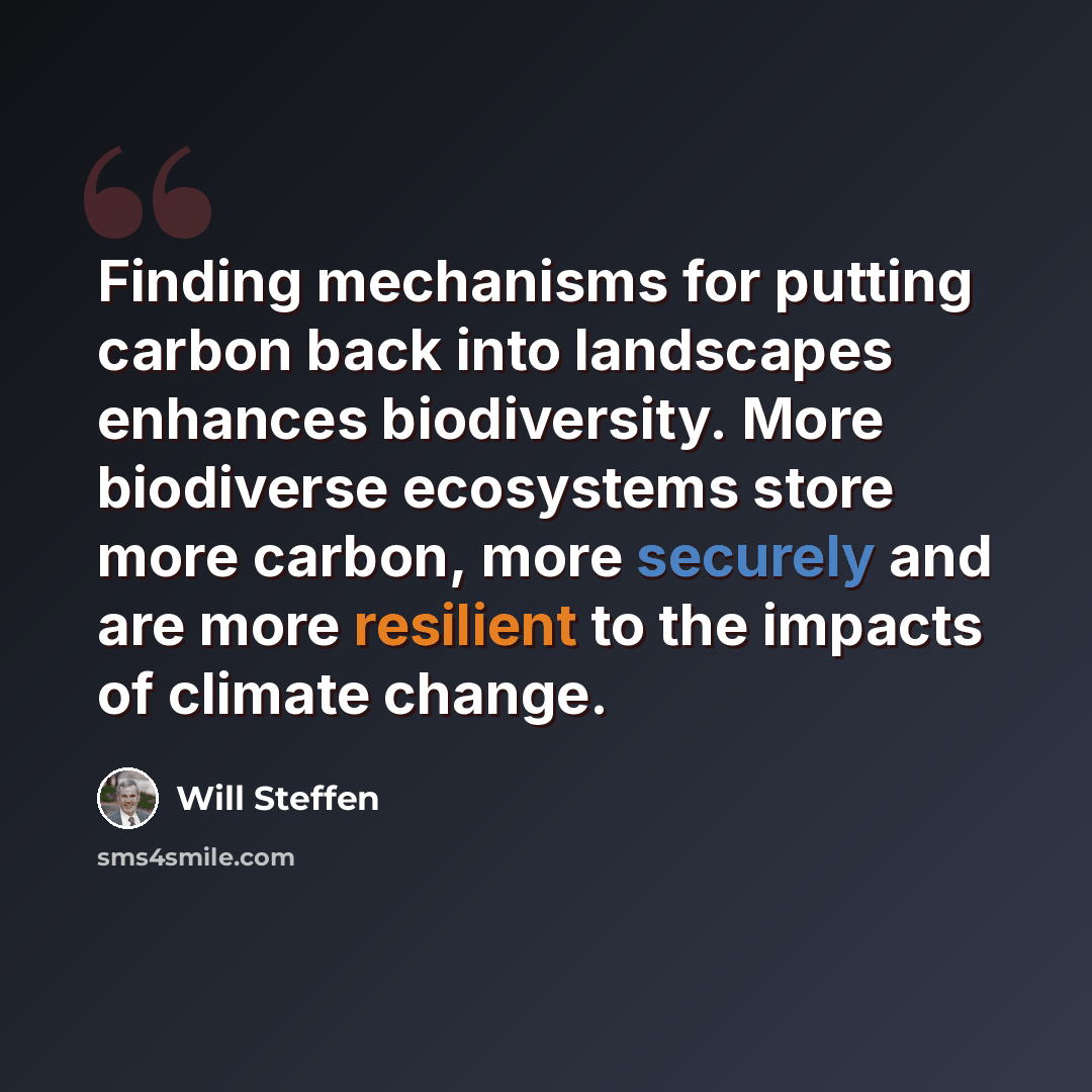 “Finding mechanisms for putting carbon back into landscapes enhances biodiversity. More biodiverse ecosystems store more carbon, more securely and are more resilient to the impacts of climate change.” quote by Will Steffen