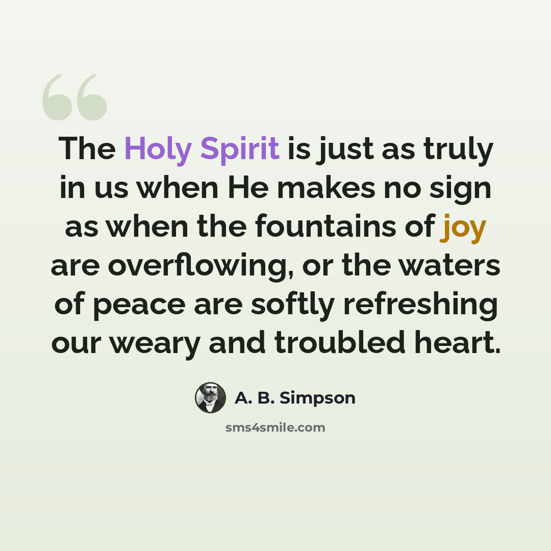 “The Holy Spirit is just as truly in us when He makes no sign as when the fountains of joy are overflowing, or the waters of peace are softly refreshing our weary and troubled heart.” quote by A. B. Simpson