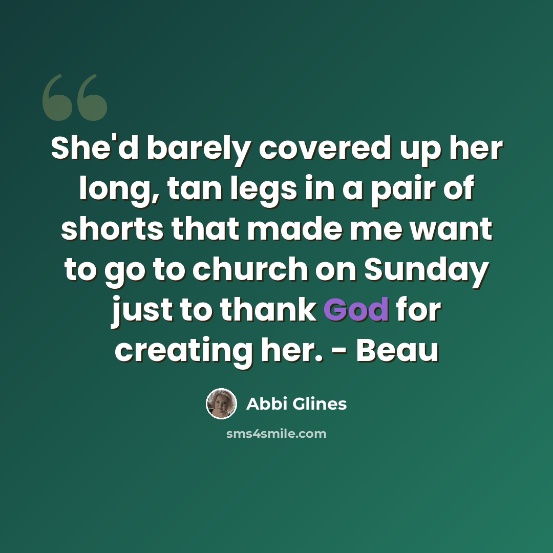 “She'd barely covered up her long, tan legs in a pair of shorts that made me want to go to church on Sunday just to thank God for creating her. - Beau” quote by Abbi Glines