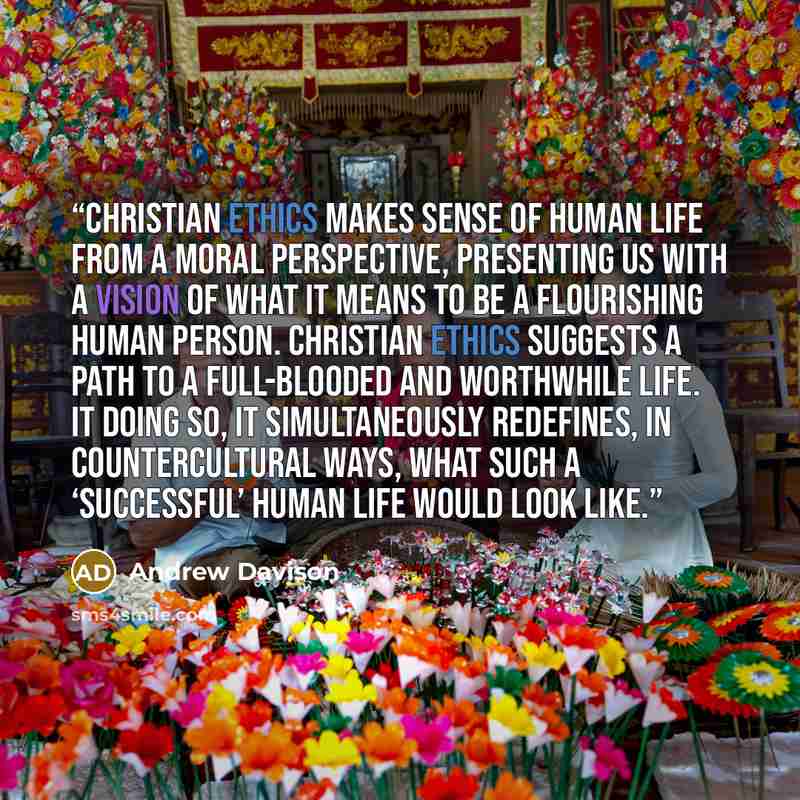 “Christian ethics makes sense of human life from a moral perspective, presenting us with a vision of what it means to be a flourishing human person. Christian ethics suggests a path to a full-blooded and worthwhile life. It doing so, it simultaneously redefines, in countercultural ways, what such a…” quote by Andrew Davison