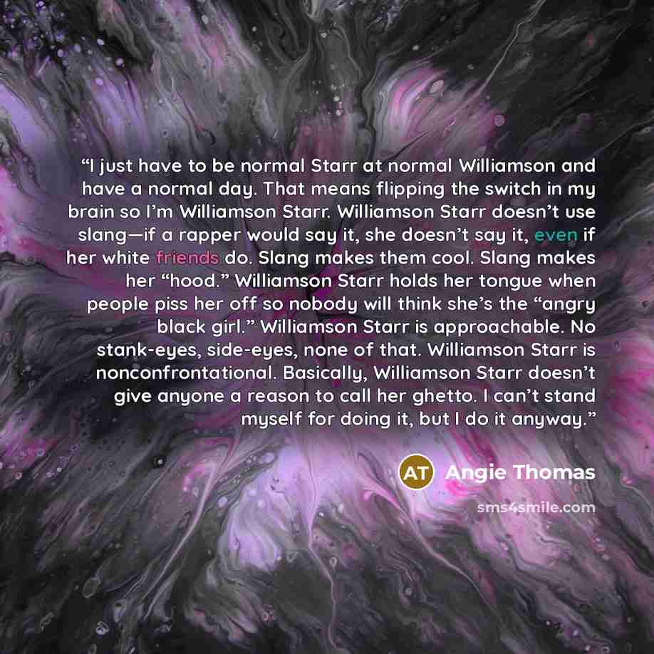 “I just have to be normal Starr at normal Williamson and have a normal day. That means flipping the switch in my brain so I’m Williamson Starr. Williamson Starr doesn’t use slang—if a rapper would say it, she doesn’t say it, even if her white friends do. Slang makes them cool. Slang makes her…” quote by Angie Thomas
