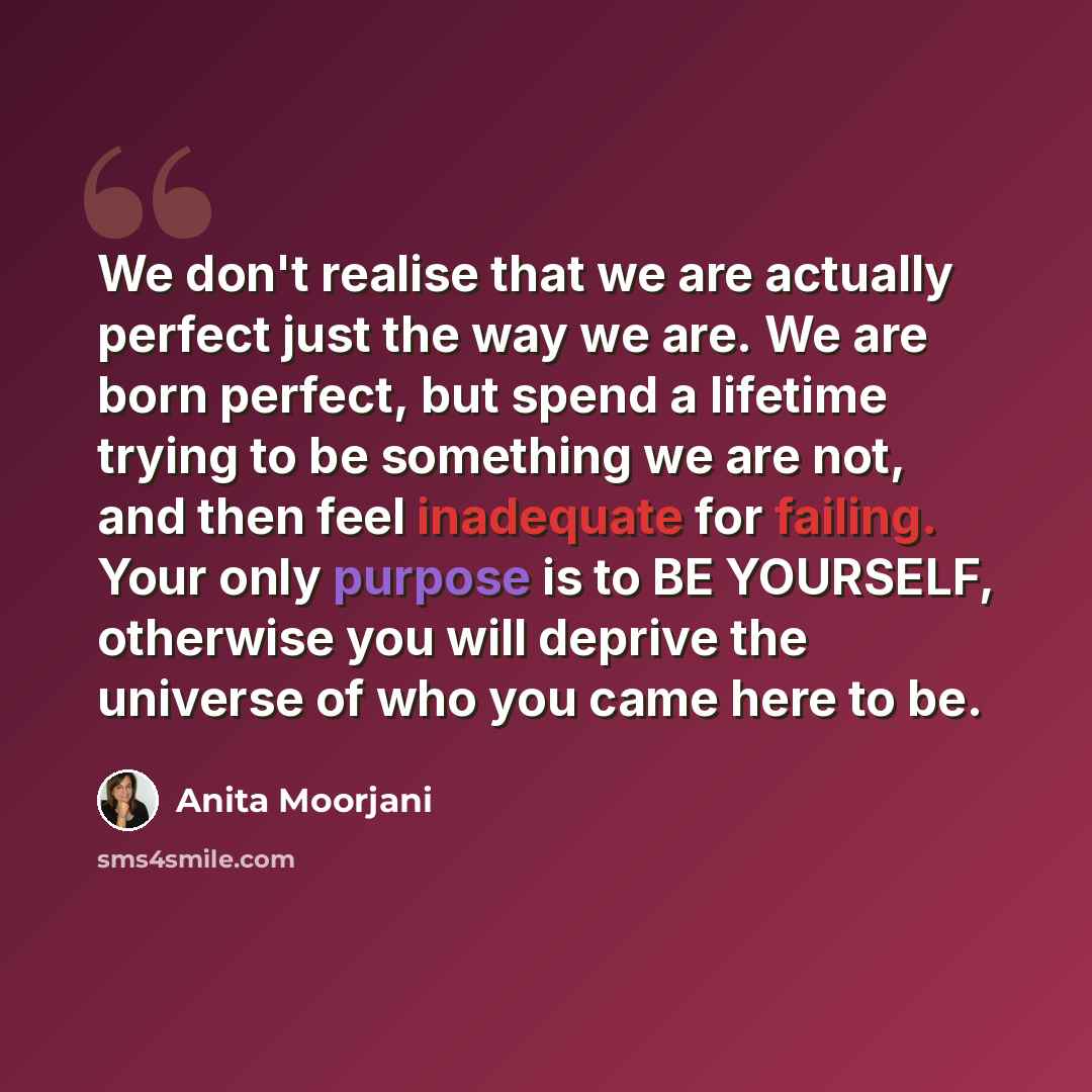 “We don't realise that we are actually perfect just the way we are. We are born perfect, but spend a lifetime trying to be something we are not, and then feel inadequate for failing. Your only purpose is to BE YOURSELF, otherwise you will deprive the universe of who you came here to be.” quote by Anita Moorjani