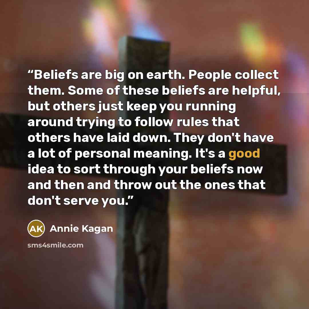 “Beliefs are big on earth. People collect them. Some of these beliefs are helpful, but others just keep you running around trying to follow rules that others have laid down. They don't have a lot of personal meaning. It's a good idea to sort through your beliefs now and then and throw out the ones…” quote by Annie Kagan