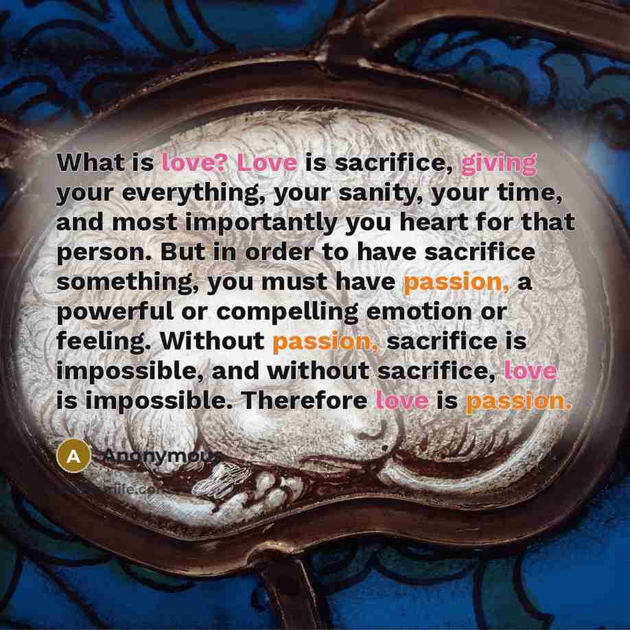 “What is love? Love is sacrifice, giving your everything, your sanity, your time, and most importantly you heart for that person. But in order to have sacrifice something, you must have passion, a powerful or compelling emotion or feeling. Without passion, sacrifice is impossible, and without…” quote by Anonymous