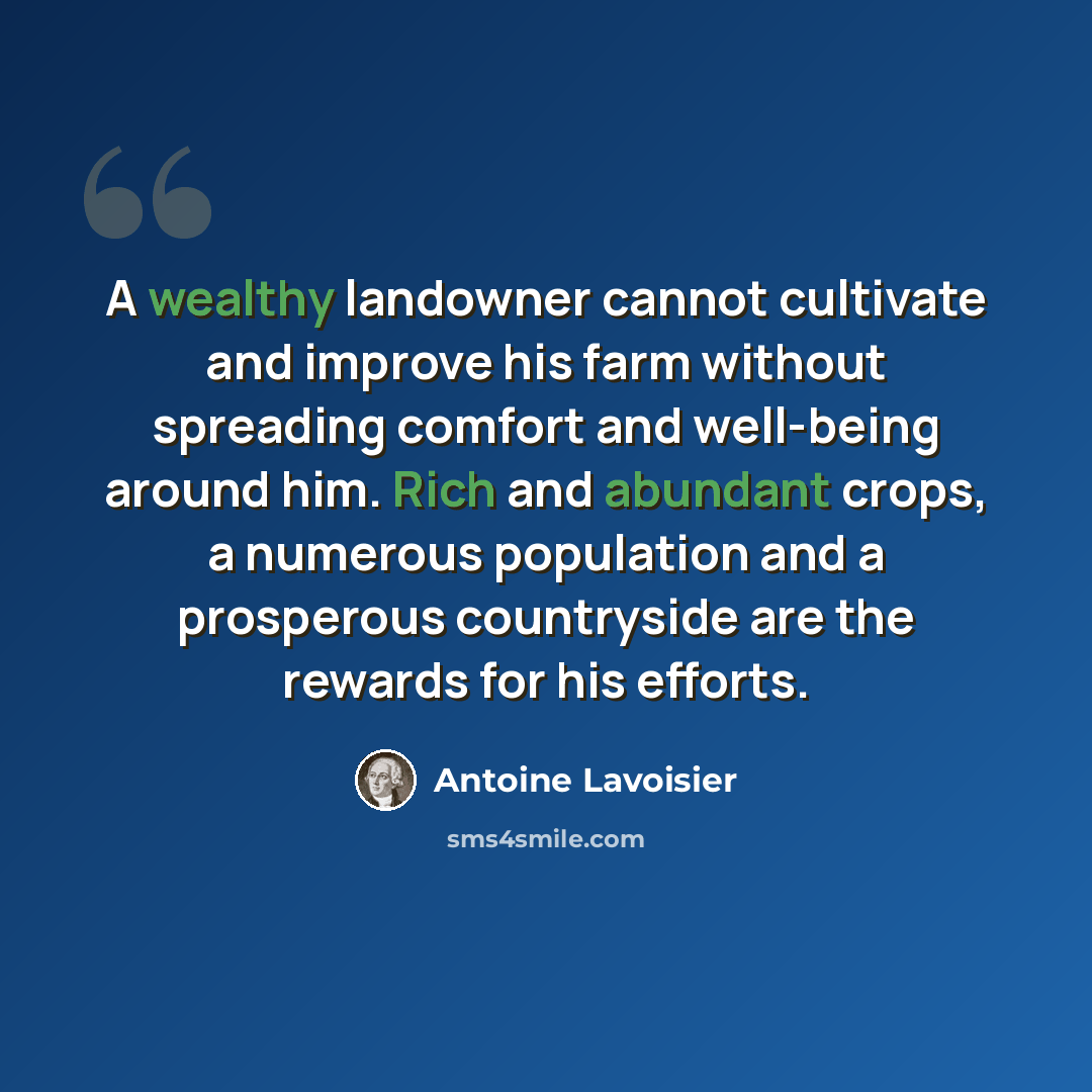 “A wealthy landowner cannot cultivate and improve his farm without spreading comfort and well-being around him. Rich and abundant crops, a numerous population and a prosperous countryside are the rewards for his efforts.” quote by Antoine Lavoisier