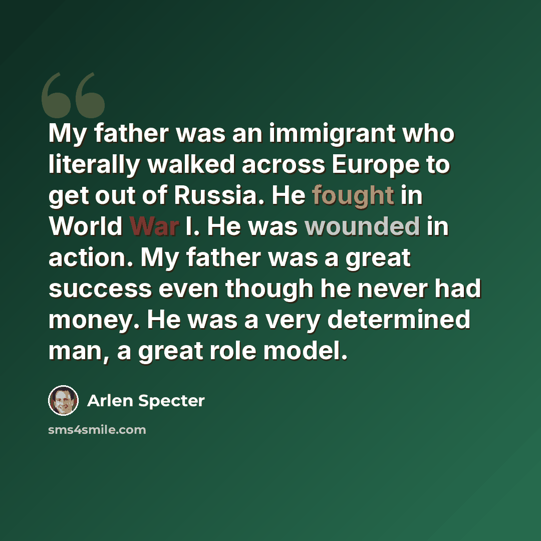 “My father was an immigrant who literally walked across Europe to get out of Russia. He fought in World War I. He was wounded in action. My father was a great success even though he never had money. He was a very determined man, a great role model.” quote by Arlen Specter