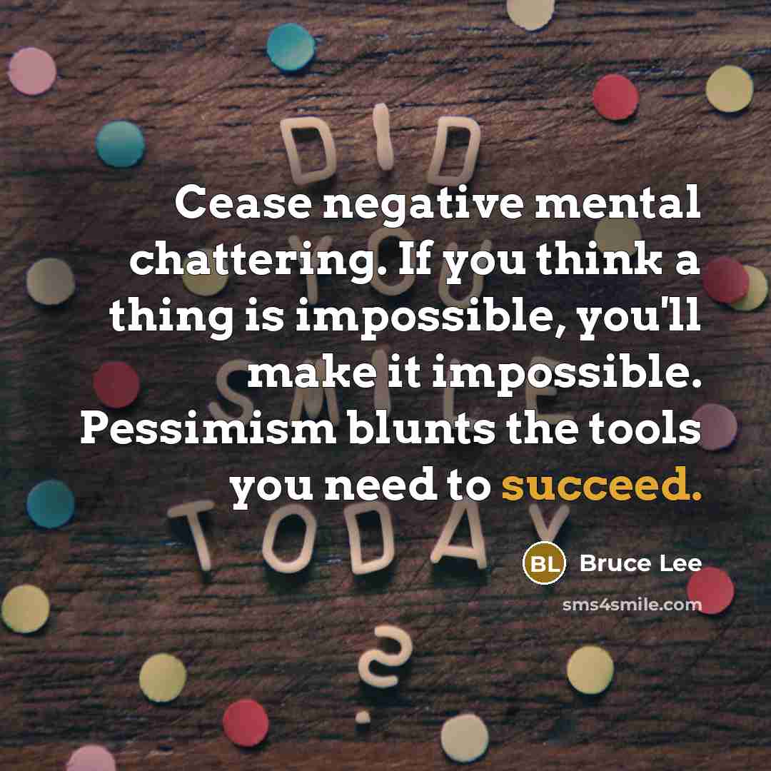“Cease negative mental chattering. If you think a thing is impossible, you'll make it impossible. Pessimism blunts the tools you need to succeed.” quote by Bruce Lee