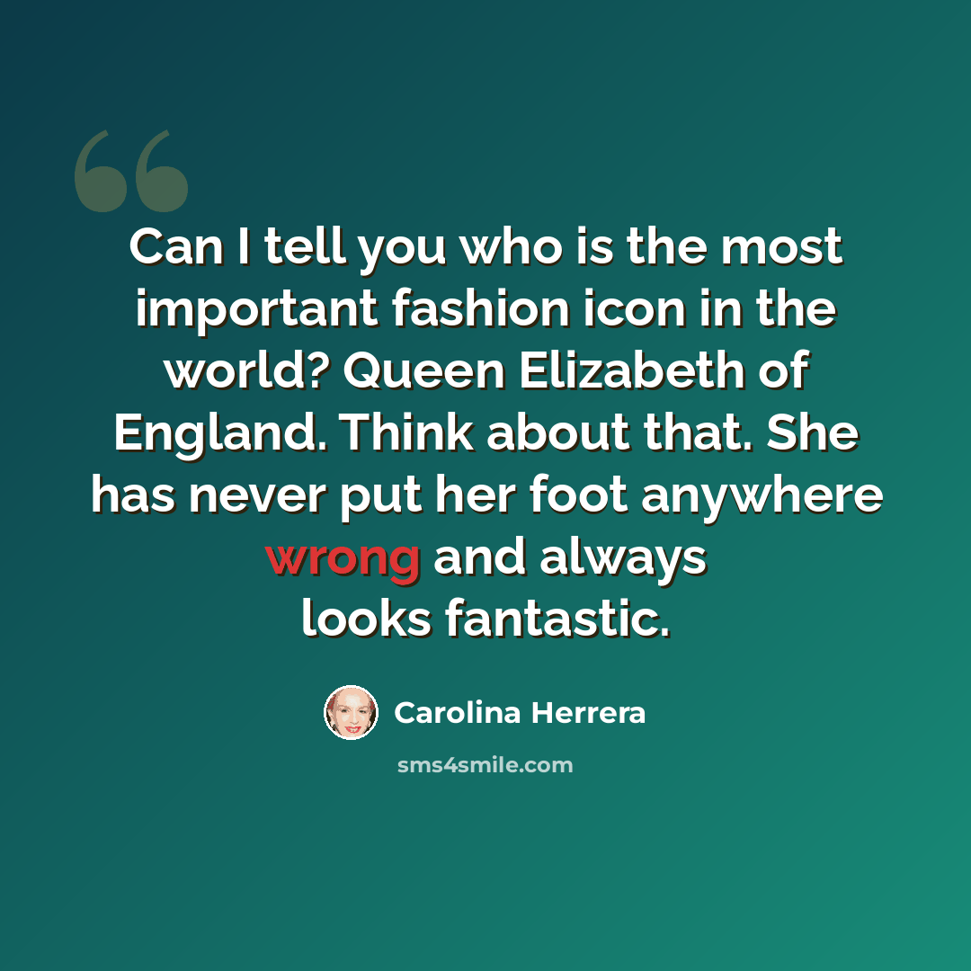 “Can I tell you who is the most important fashion icon in the world? Queen Elizabeth of England. Think about that. She has never put her foot anywhere wrong and always looks fantastic.” quote by Carolina Herrera
