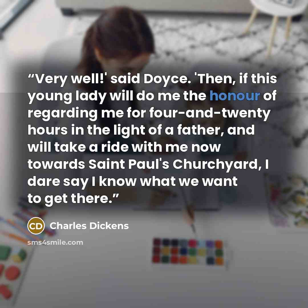 “Very well!' said Doyce. 'Then, if this young lady will do me the honour of regarding me for four-and-twenty hours in the light of a father, and will take a ride with me now towards Saint Paul's Churchyard, I dare say I know what we want to get there.” quote by Charles Dickens