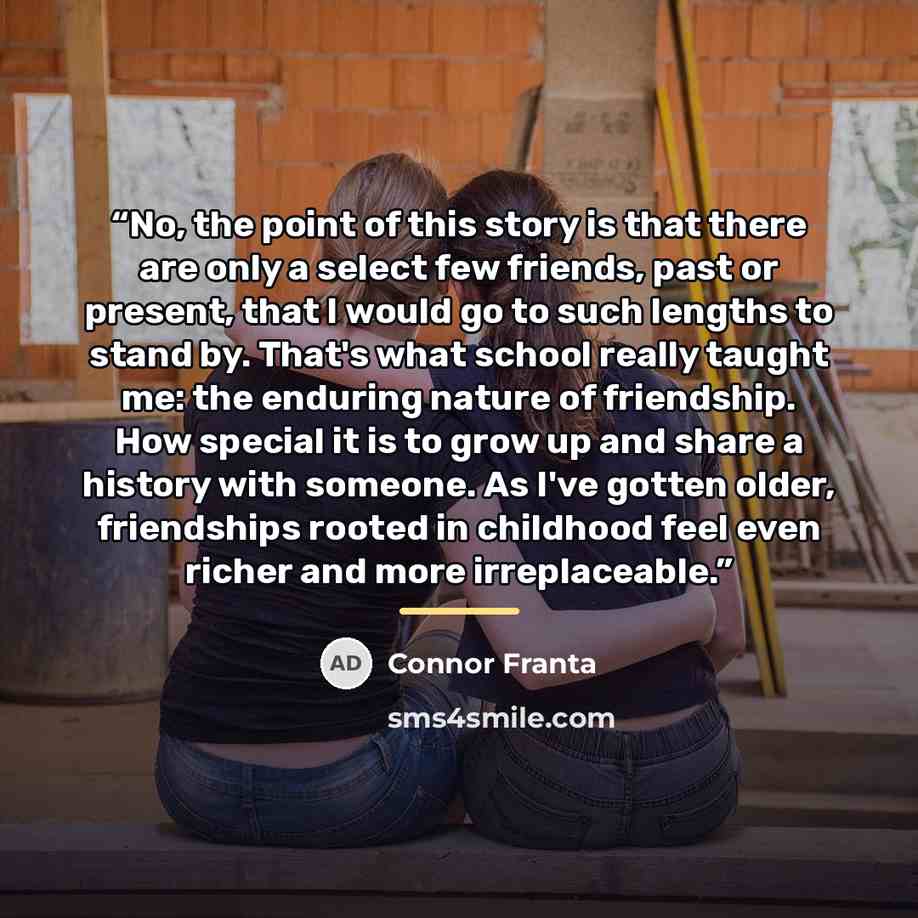 “No, the point of this story is that there are only a select few friends, past or present, that I would go to such lengths to stand by. That's what school really taught me: the enduring nature of friendship. How special it is to grow up and share a history with someone. As I've gotten older…” quote by Connor Franta