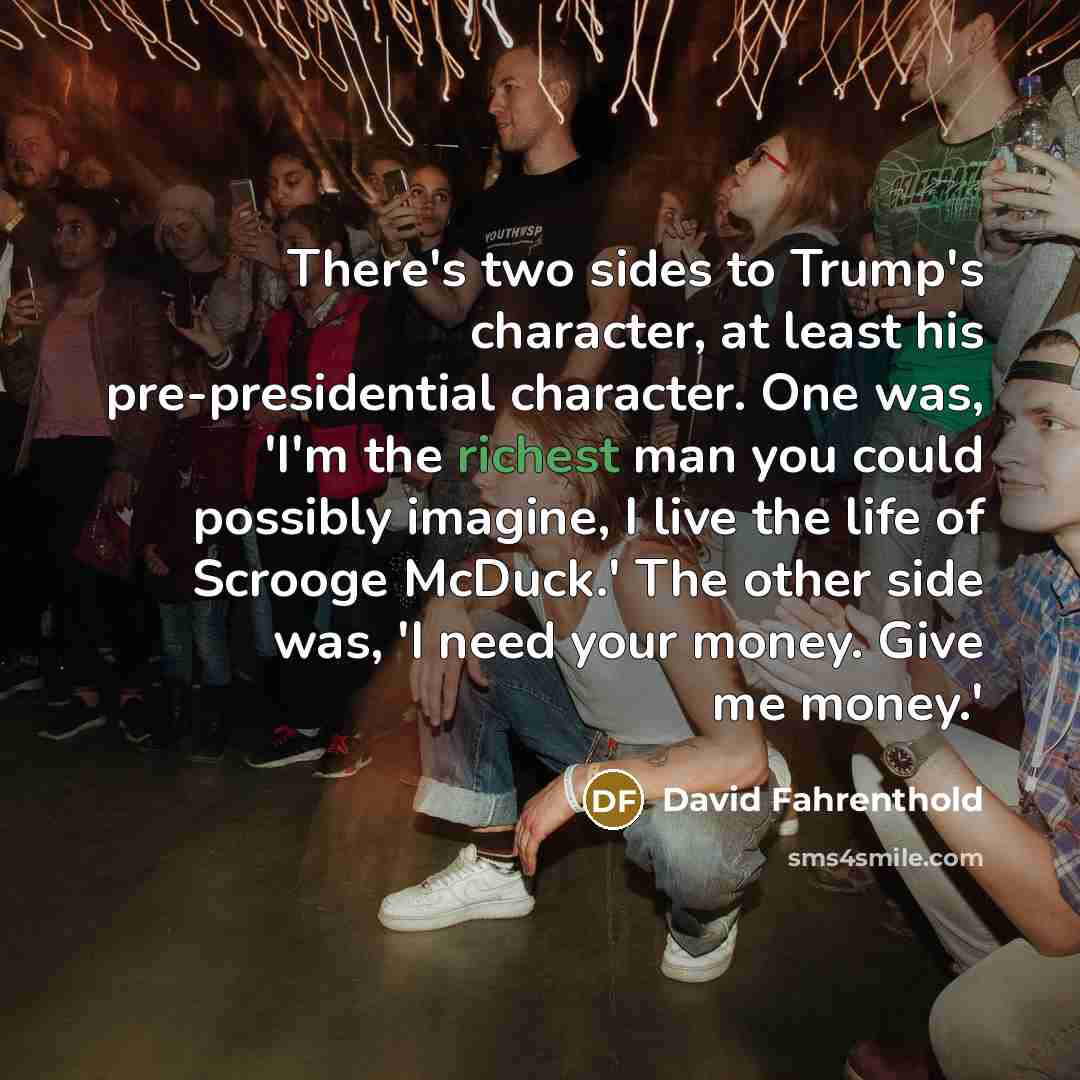 “There's two sides to Trump's character, at least his pre-presidential character. One was, 'I'm the richest man you could possibly imagine, I live the life of Scrooge McDuck.' The other side was, 'I need your money. Give me money.'” quote by David Fahrenthold