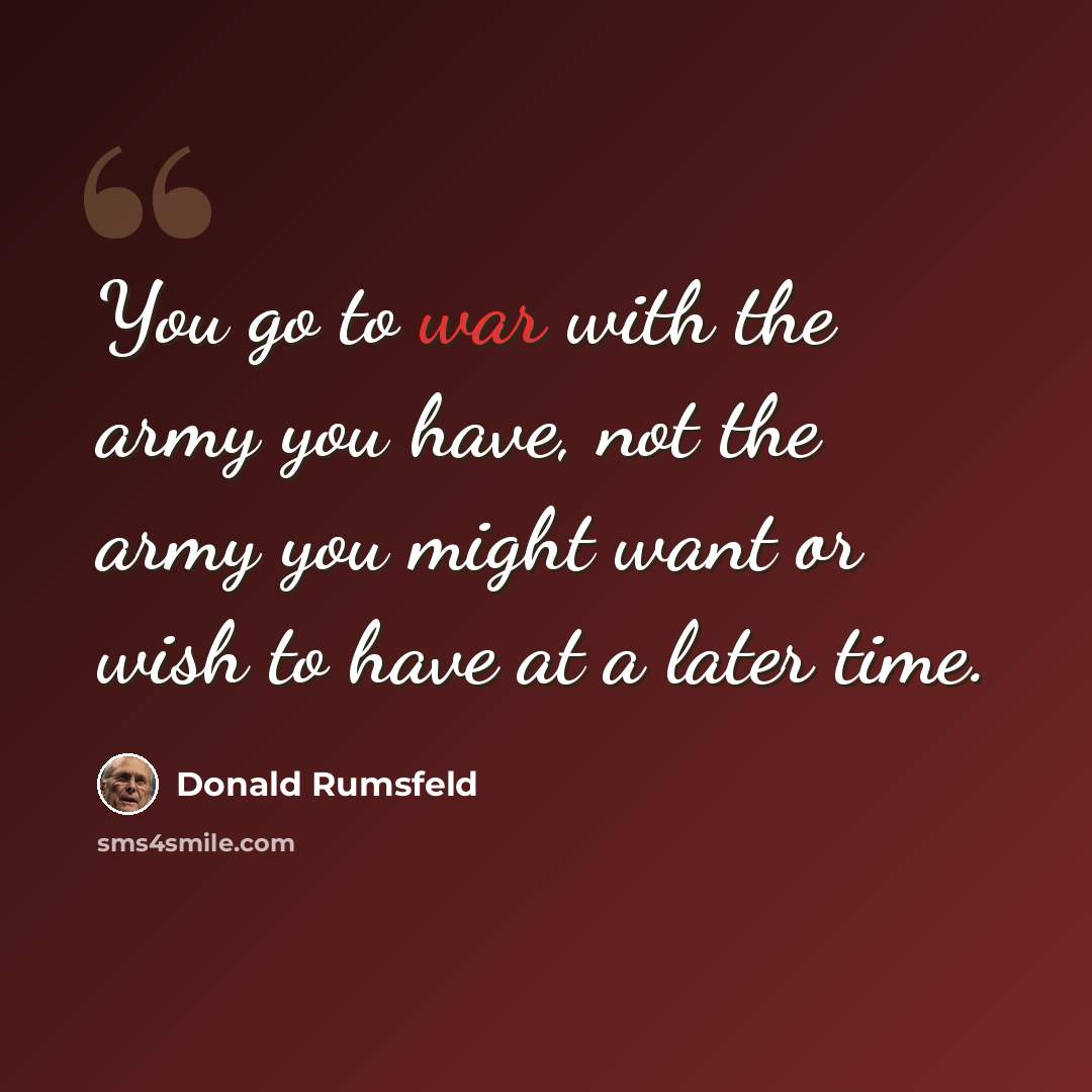“You go to war with the army you have, not the army you might want or wish to have at a later time.” quote by Donald Rumsfeld
