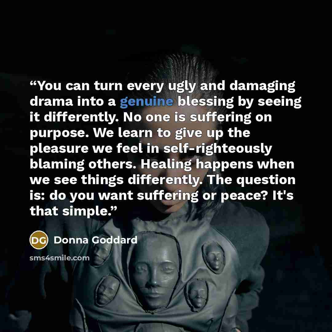 “You can turn every ugly and damaging drama into a genuine blessing by seeing it differently. No one is suffering on purpose. We learn to give up the pleasure we feel in self-righteously blaming others. Healing happens when we see things differently. The question is: do you want suffering or peace?…” quote by Donna Goddard