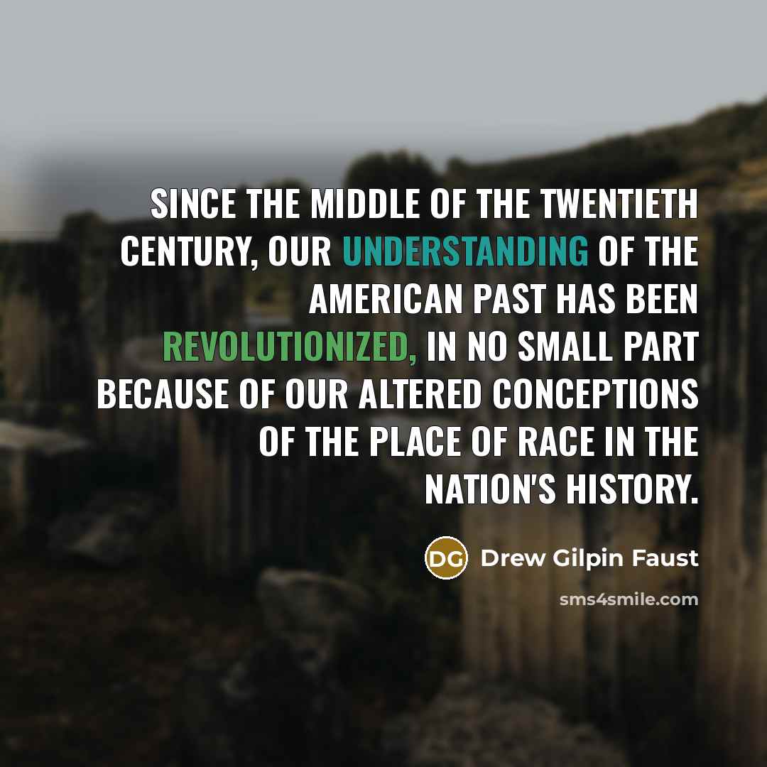 “Since the middle of the twentieth century, our understanding of the American past has been revolutionized, in no small part because of our altered conceptions of the place of race in the nation's history.” quote by Drew Gilpin Faust