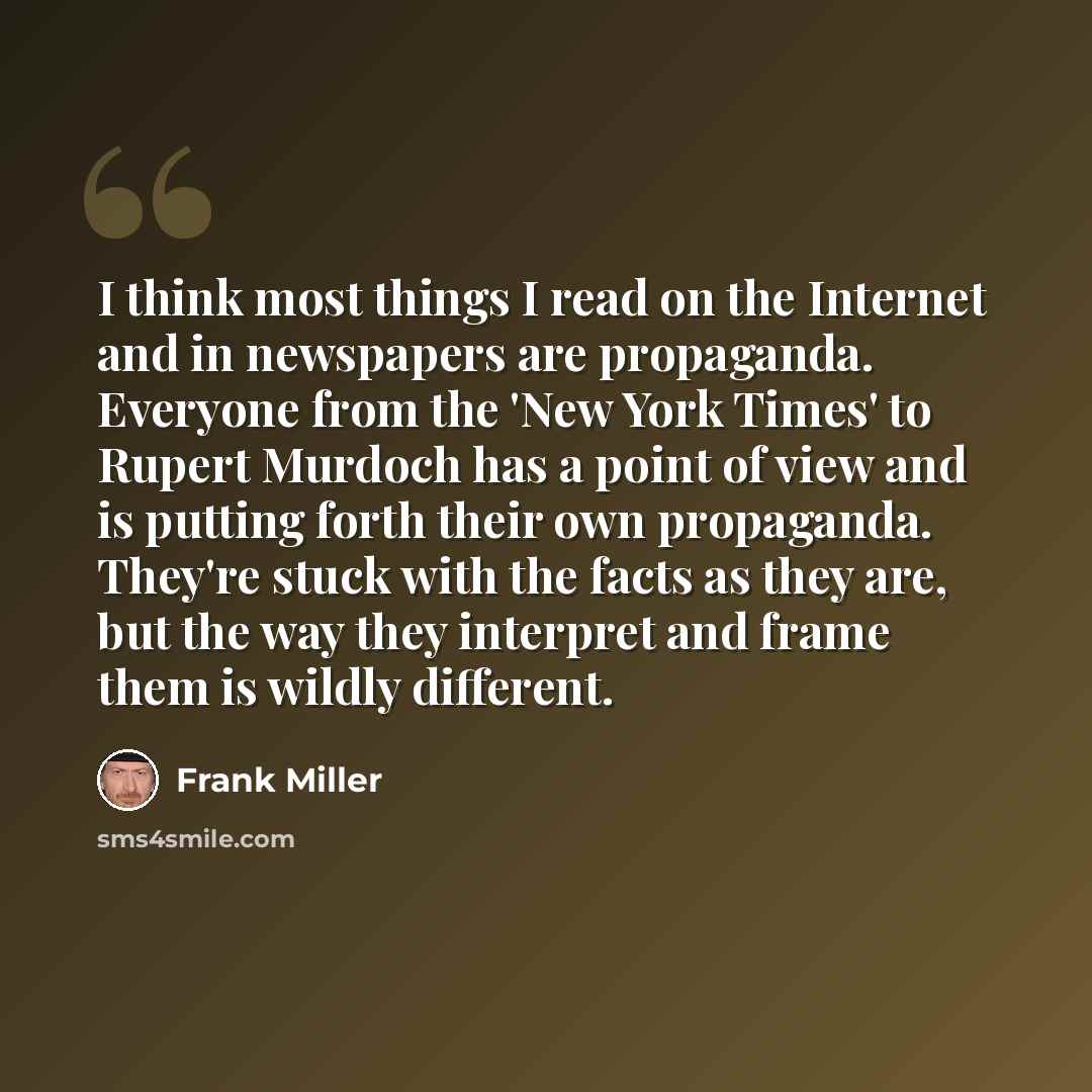 “I think most things I read on the Internet and in newspapers are propaganda. Everyone from the 'New York Times' to Rupert Murdoch has a point of view and is putting forth their own propaganda. They're stuck with the facts as they are, but the way they interpret and frame them is wildly different.” quote by Frank Miller