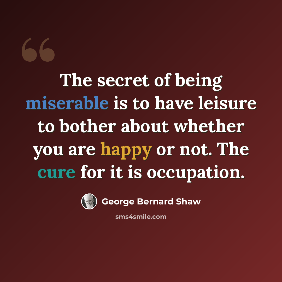 “The secret of being miserable is to have leisure to bother about whether you are happy or not. The cure for it is occupation.” quote by George Bernard Shaw
