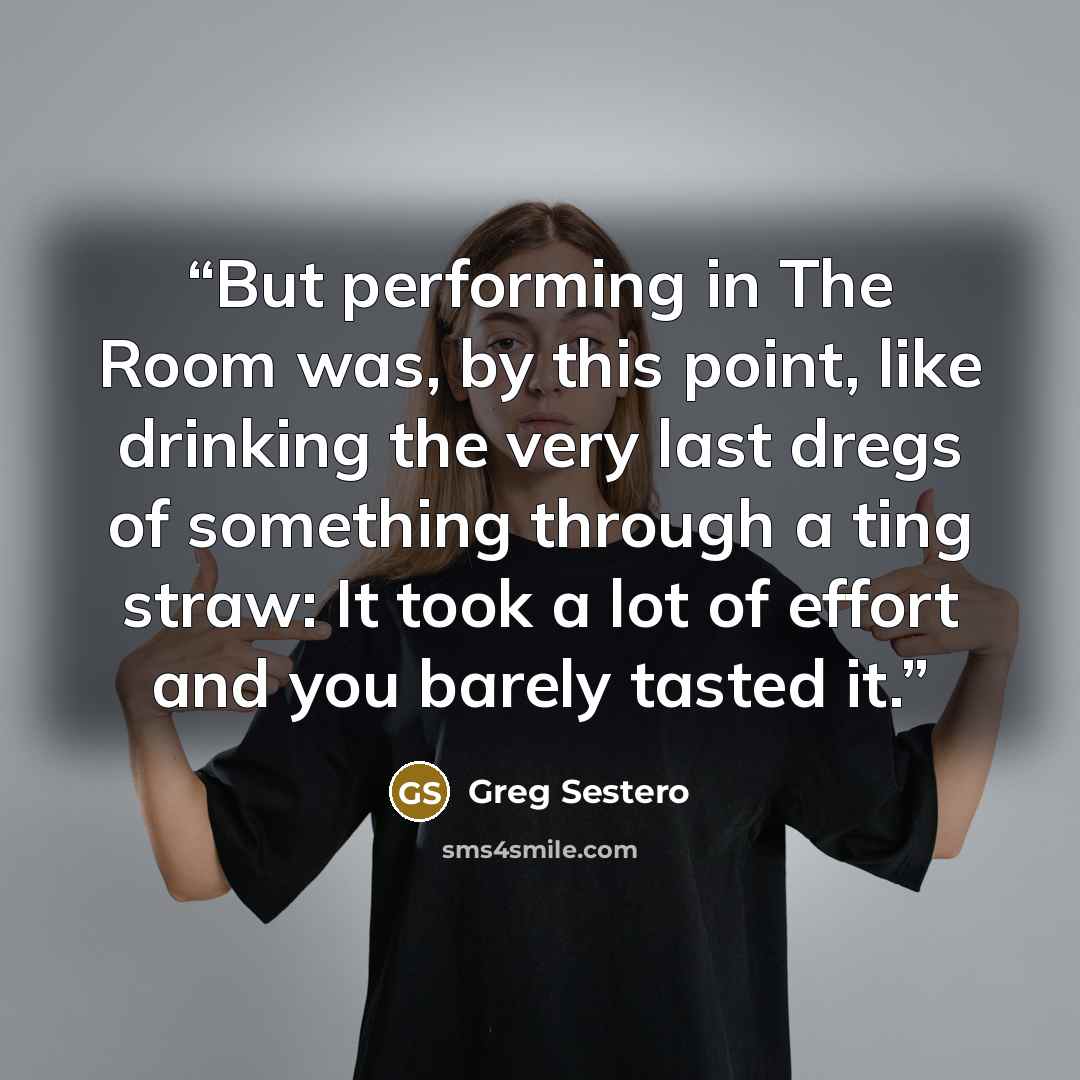 “But performing in The Room was, by this point, like drinking the very last dregs of something through a ting straw: It took a lot of effort and you barely tasted it.” quote by Greg Sestero