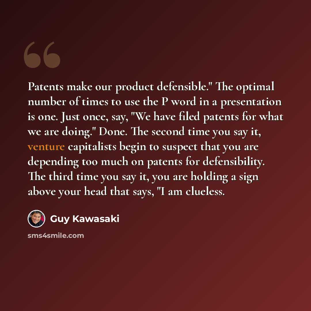 “Patents make our product defensible." The optimal number of times to use the P word in a presentation is one. Just once, say, "We have filed patents for what we are doing." Done. The second time you say it, venture capitalists begin to suspect that you are depending too much on patents for…” quote by Guy Kawasaki
