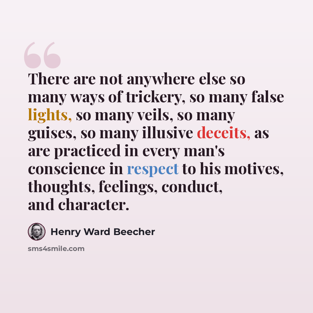 “There are not anywhere else so many ways of trickery, so many false lights, so many veils, so many guises, so many illusive deceits, as are practiced in every man's conscience in respect to his motives, thoughts, feelings, conduct, and character.” quote by Henry Ward Beecher