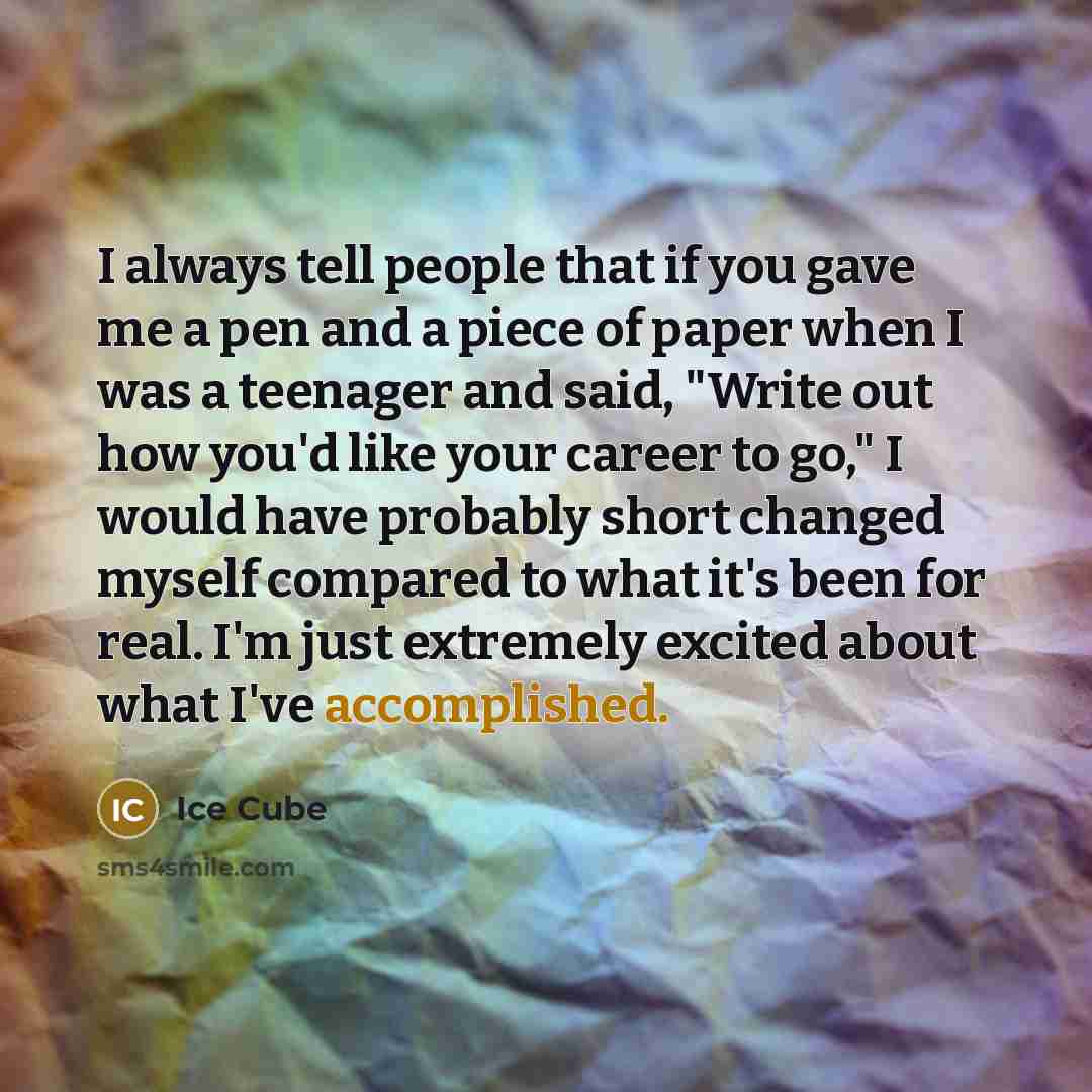 “I always tell people that if you gave me a pen and a piece of paper when I was a teenager and said, "Write out how you'd like your career to go," I would have probably short changed myself compared to what it's been for real. I'm just extremely excited about what I've accomplished.” quote by Ice Cube