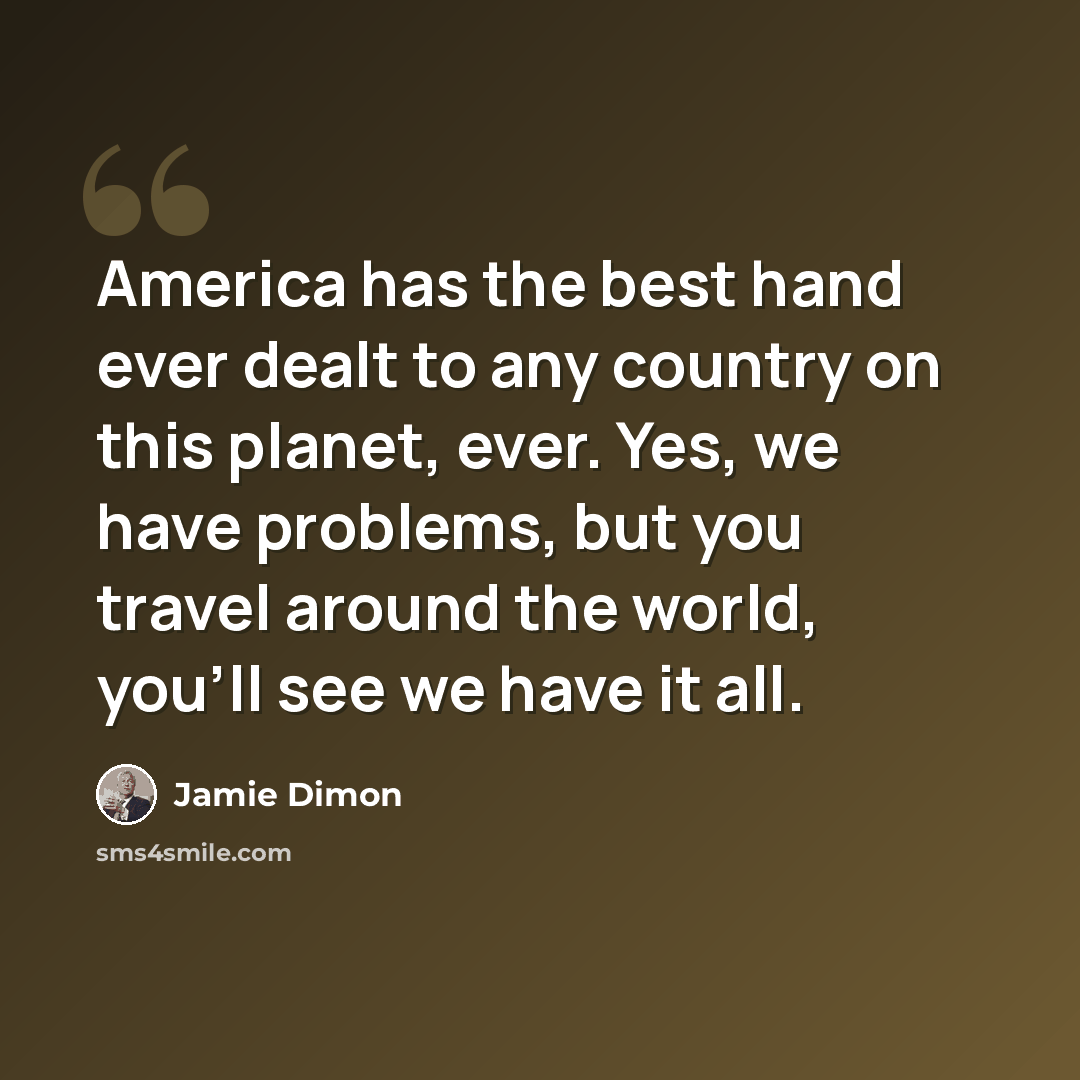 “America has the best hand ever dealt to any country on this planet, ever. Yes, we have problems, but you travel around the world, you'll see we have it all.” quote by Jamie Dimon