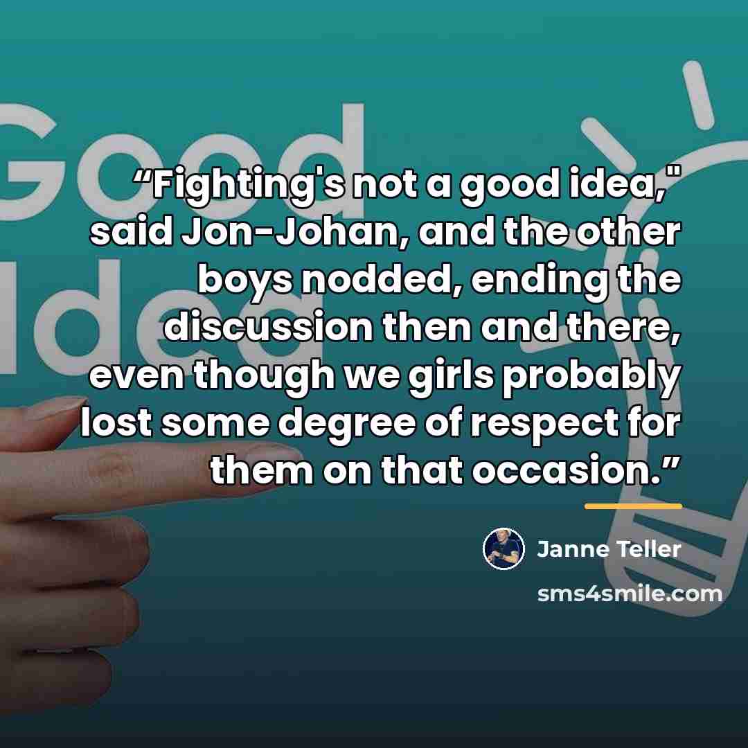 “Fighting's not a good idea," said Jon-Johan, and the other boys nodded, ending the discussion then and there, even though we girls probably lost some degree of respect for them on that occasion.” quote by Janne Teller