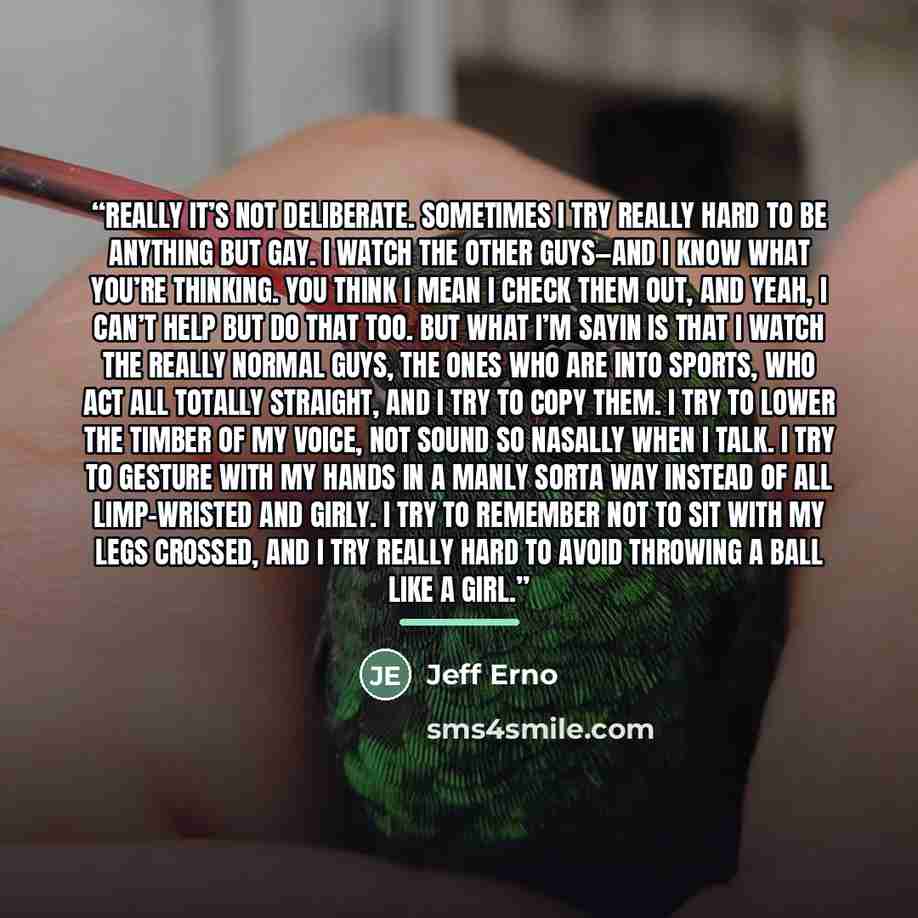 “Really it’s not deliberate. Sometimes I try really hard to be anything but gay. I watch the other guys—and I know what you’re thinking. You think I mean I check them out, and yeah, I can’t help but do that too. But what I’m sayin is that I watch the really normal guys, the ones who are into…” quote by Jeff Erno