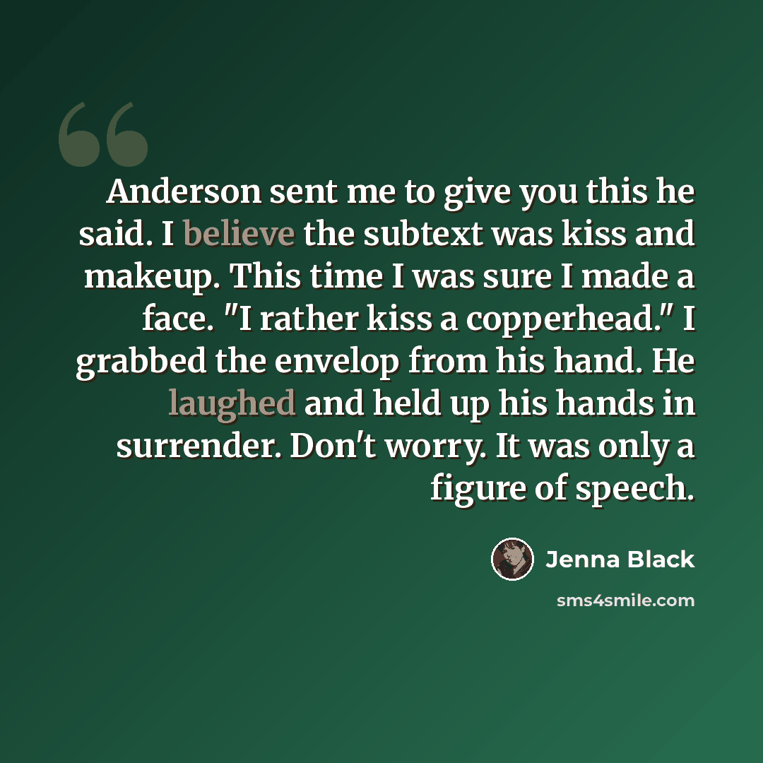 “Anderson sent me to give you this he said. I believe the subtext was kiss and makeup. This time I was sure I made a face. "I rather kiss a copperhead." I grabbed the envelop from his hand. He laughed and held up his hands in surrender. Don't worry. It was only a figure of speech.” quote by Jenna Black