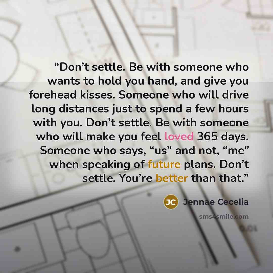 “Don’t settle. Be with someone who wants to hold you hand, and give you forehead kisses. Someone who will drive long distances just to spend a few hours with you. Don’t settle. Be with someone who will make you feel loved 365 days. Someone who says, “us” and not, “me” when speaking of future plans…” quote by Jennae Cecelia