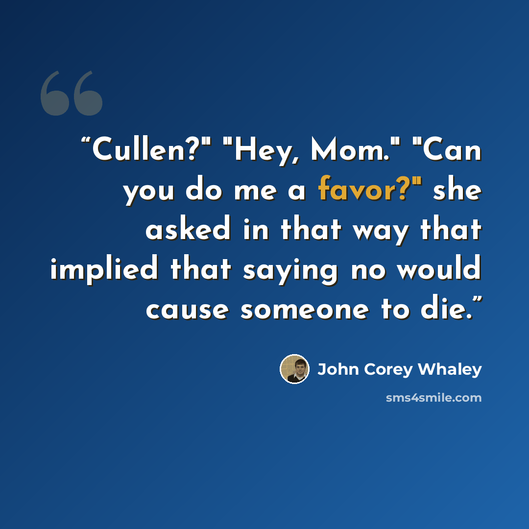 “Cullen?" "Hey, Mom." "Can you do me a favor?" she asked in that way that implied that saying no would cause someone to die.” quote by John Corey Whaley