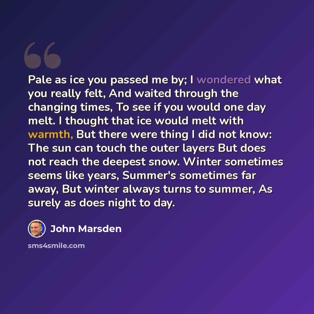“Pale as ice you passed me by; I wondered what you really felt, And waited through the changing times, To see if you would one day melt. I thought that ice would melt with warmth, But there were thing I did not know: The sun can touch the outer layers But does not reach the deepest snow. Winter…” quote by John Marsden