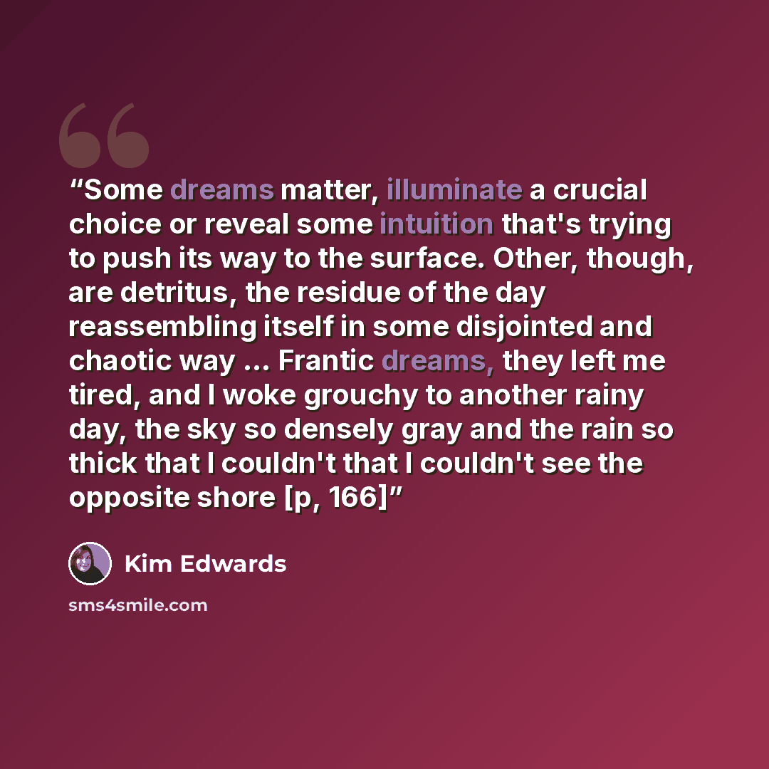 “Some dreams matter, illuminate a crucial choice or reveal some intuition that's trying to push its way to the surface. Other, though, are detritus, the residue of the day reassembling itself in some disjointed and chaotic way ... Frantic dreams, they left me tired, and I woke grouchy to another…” quote by Kim Edwards