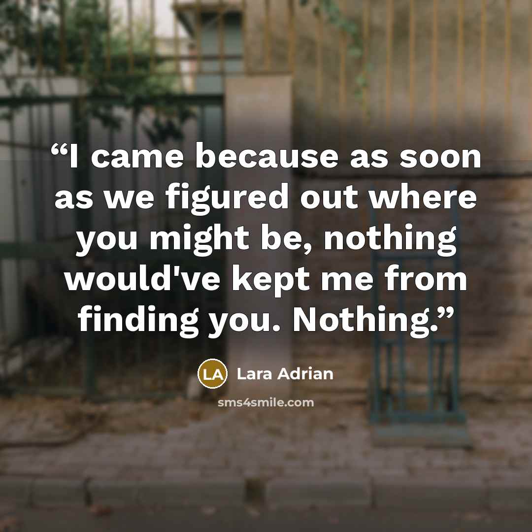 “I came because as soon as we figured out where you might be, nothing would've kept me from finding you. Nothing.” quote by Lara Adrian