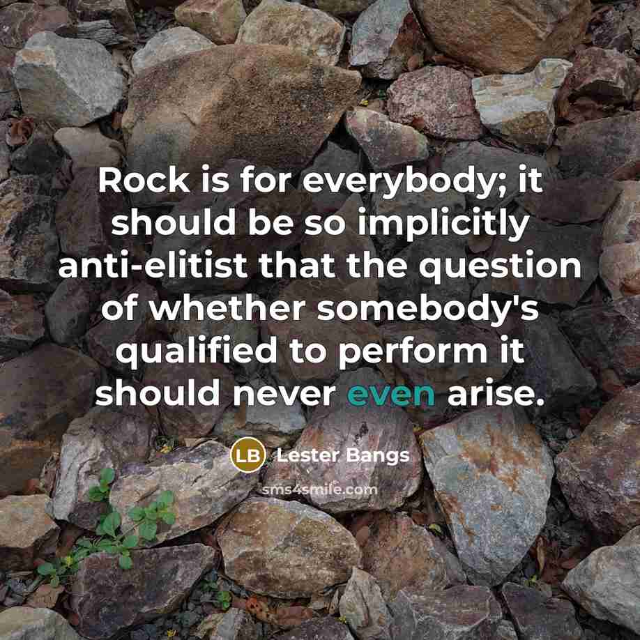“Rock is for everybody; it should be so implicitly anti-elitist that the question of whether somebody's qualified to perform it should never even arise.” quote by Lester Bangs