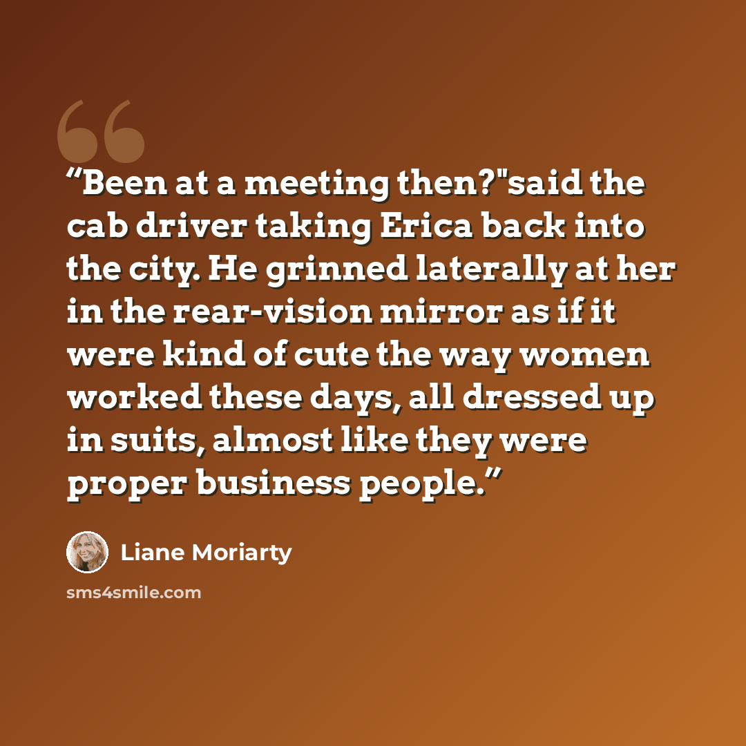 “Been at a meeting then?"said the cab driver taking Erica back into the city. He grinned laterally at her in the rear-vision mirror as if it were kind of cute the way women worked these days, all dressed up in suits, almost like they were proper business people.” quote by Liane Moriarty