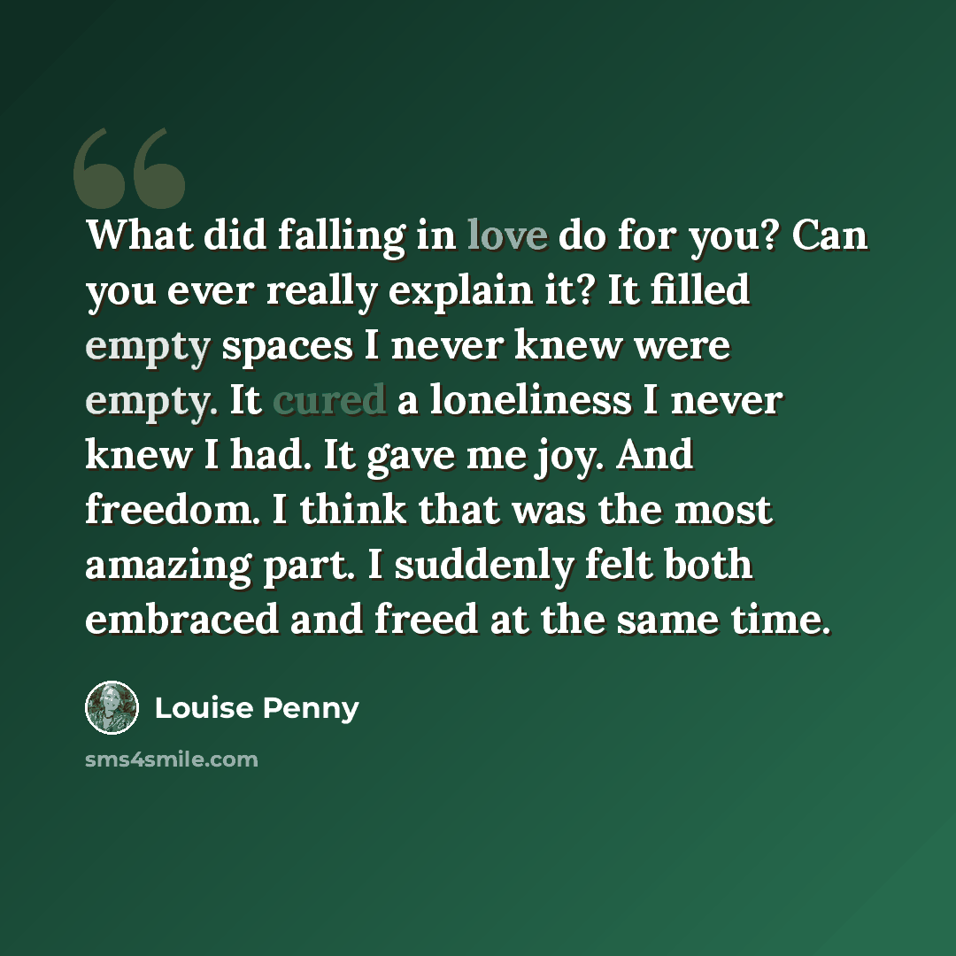 “What did falling in love do for you? Can you ever really explain it? It filled empty spaces I never knew were empty. It cured a loneliness I never knew I had. It gave me joy. And freedom. I think that was the most amazing part. I suddenly felt both embraced and freed at the same time.” quote by Louise Penny