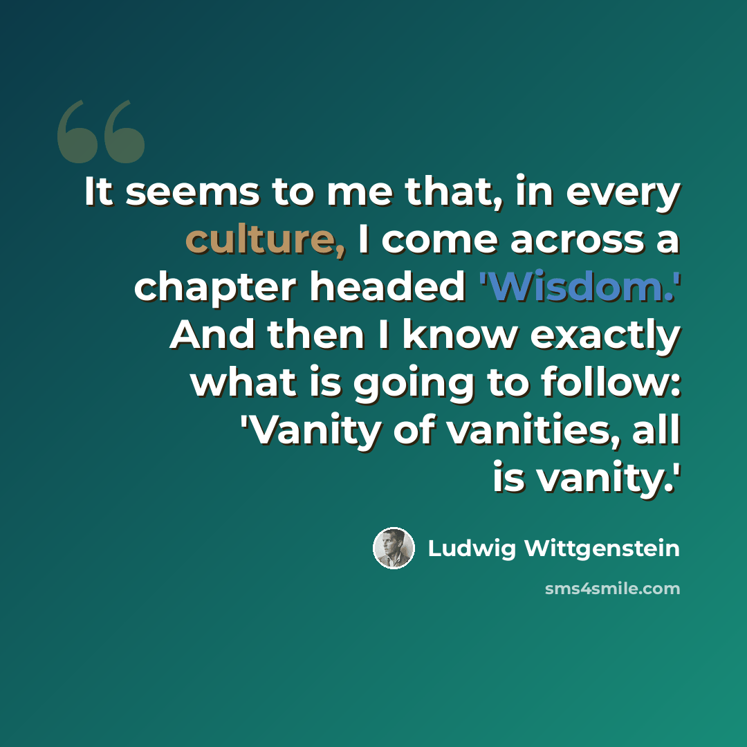 “It seems to me that, in every culture, I come across a chapter headed 'Wisdom.' And then I know exactly what is going to follow: 'Vanity of vanities, all is vanity.'” quote by Ludwig Wittgenstein