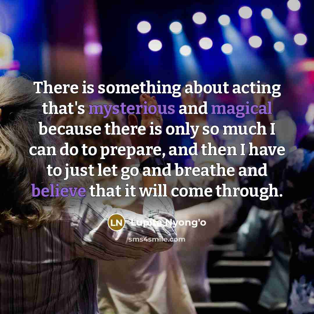 “There is something about acting that's mysterious and magical because there is only so much I can do to prepare, and then I have to just let go and breathe and believe that it will come through.” quote by Lupita Nyong'o