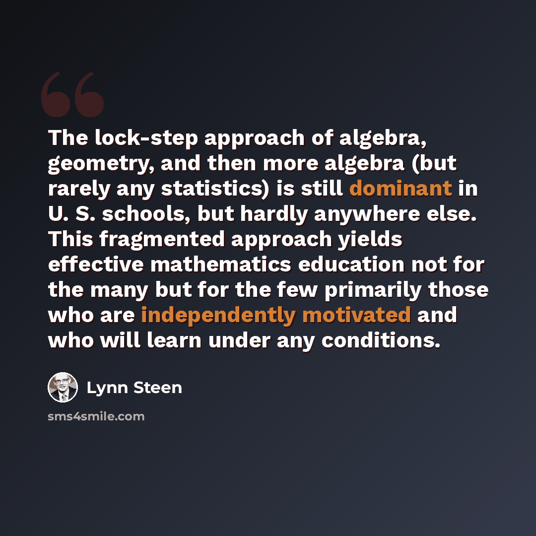 “The lock-step approach of algebra, geometry, and then more algebra (but rarely any statistics) is still dominant in U. S. schools, but hardly anywhere else. This fragmented approach yields effective mathematics education not for the many but for the few primarily those who are independently…” quote by Lynn Steen